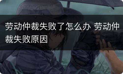 劳动仲裁失败了怎么办 劳动仲裁失败原因