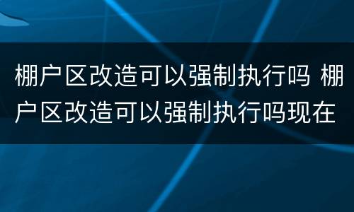 棚户区改造可以强制执行吗 棚户区改造可以强制执行吗现在
