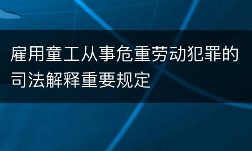 雇用童工从事危重劳动犯罪的司法解释重要规定