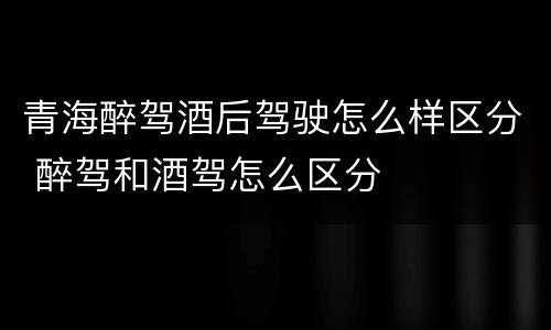 青海醉驾酒后驾驶怎么样区分 醉驾和酒驾怎么区分