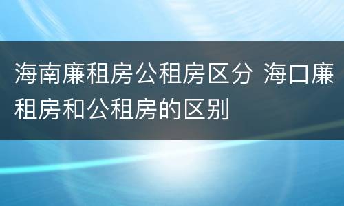 海南廉租房公租房区分 海口廉租房和公租房的区别