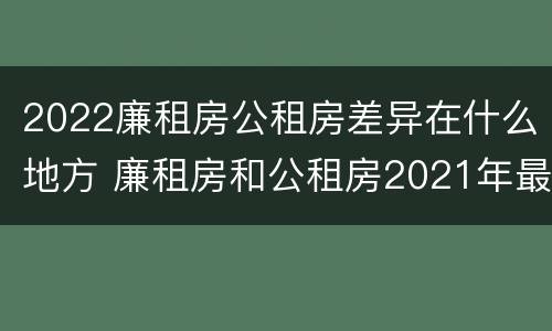 2022廉租房公租房差异在什么地方 廉租房和公租房2021年最新通知