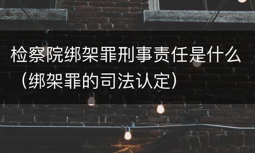 检察院绑架罪刑事责任是什么（绑架罪的司法认定）