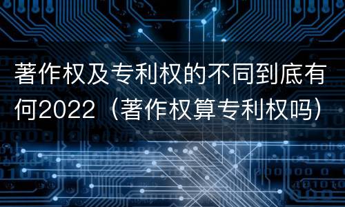 著作权及专利权的不同到底有何2022（著作权算专利权吗）