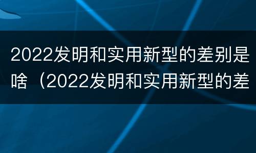 2022发明和实用新型的差别是啥（2022发明和实用新型的差别是啥呀）
