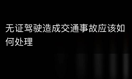 无证驾驶造成交通事故应该如何处理