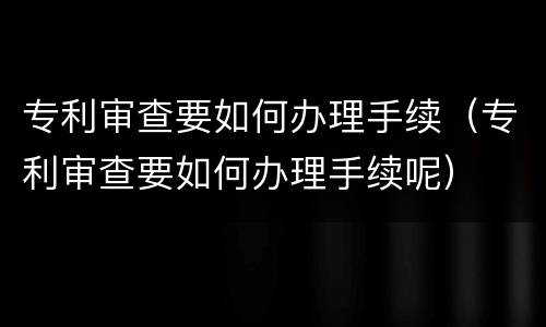 专利审查要如何办理手续（专利审查要如何办理手续呢）