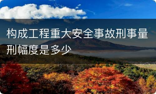 构成工程重大安全事故刑事量刑幅度是多少