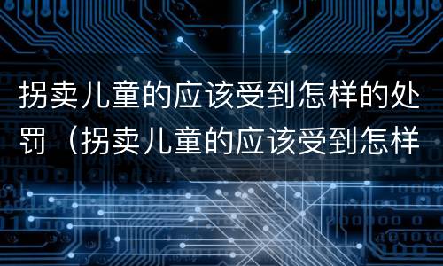 拐卖儿童的应该受到怎样的处罚（拐卖儿童的应该受到怎样的处罚和处罚）
