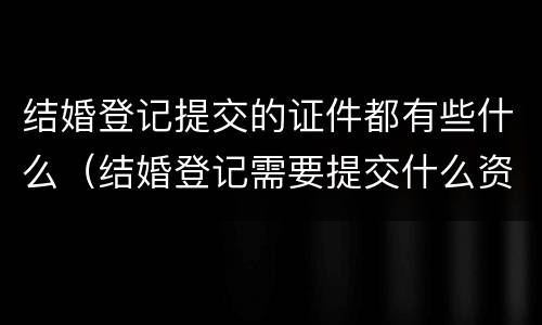 结婚登记提交的证件都有些什么（结婚登记需要提交什么资料）