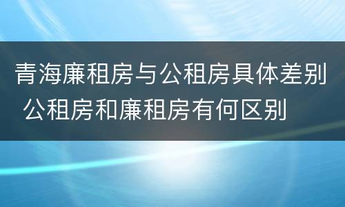 青海廉租房与公租房具体差别 公租房和廉租房有何区别