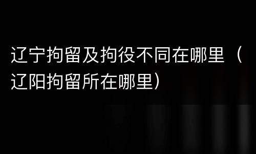辽宁拘留及拘役不同在哪里（辽阳拘留所在哪里）