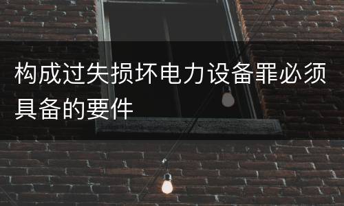 构成过失损坏电力设备罪必须具备的要件