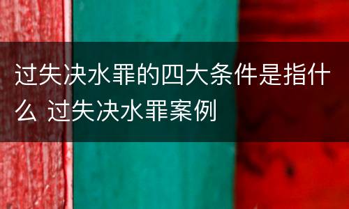 过失决水罪的四大条件是指什么 过失决水罪案例