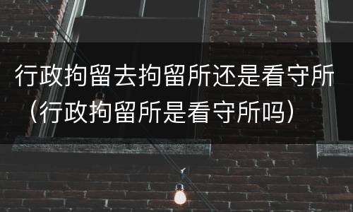 行政拘留去拘留所还是看守所（行政拘留所是看守所吗）