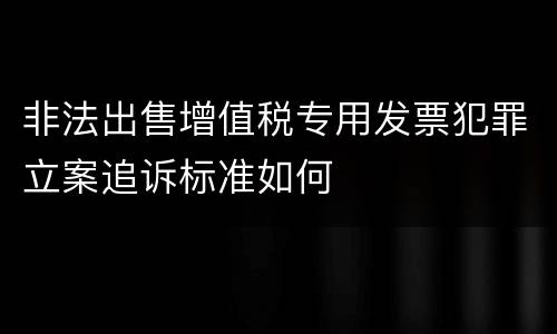 非法出售增值税专用发票犯罪立案追诉标准如何