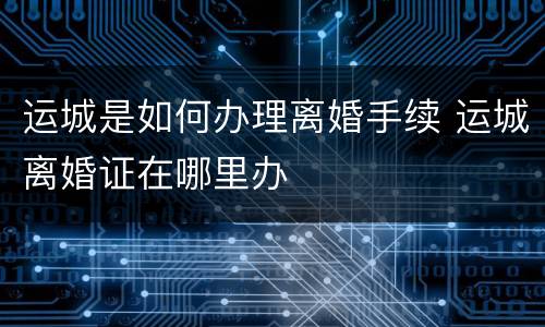 运城是如何办理离婚手续 运城离婚证在哪里办