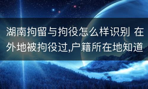 湖南拘留与拘役怎么样识别 在外地被拘役过,户籍所在地知道吗