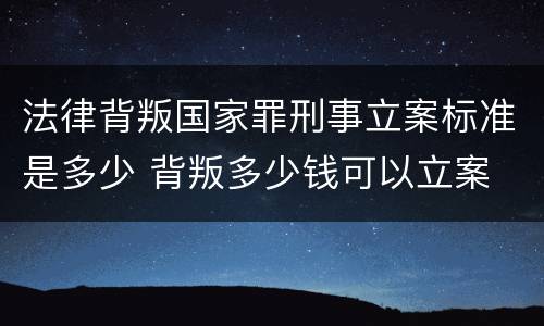 法律背叛国家罪刑事立案标准是多少 背叛多少钱可以立案