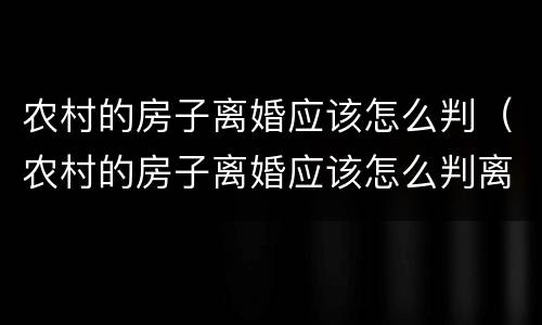 农村的房子离婚应该怎么判（农村的房子离婚应该怎么判离）