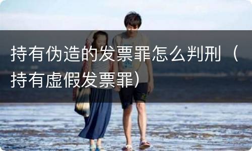 持有伪造的发票罪怎么判刑（持有虚假发票罪）