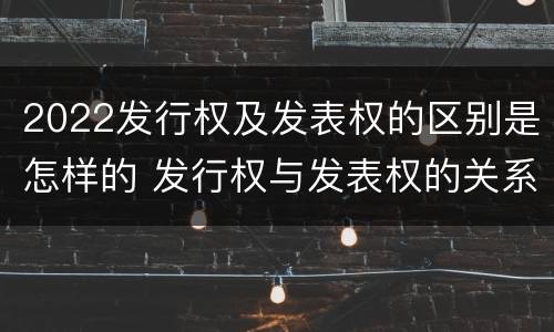 2022发行权及发表权的区别是怎样的 发行权与发表权的关系