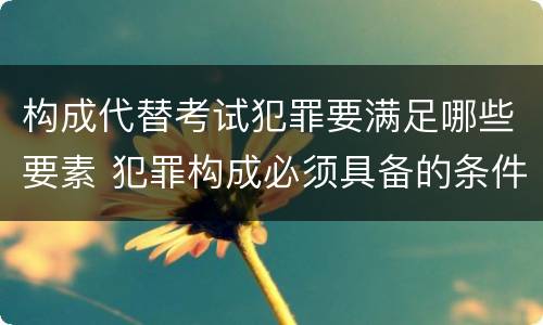 构成代替考试犯罪要满足哪些要素 犯罪构成必须具备的条件是
