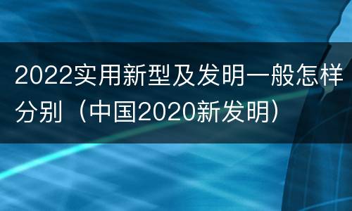 2022实用新型及发明一般怎样分别（中国2020新发明）