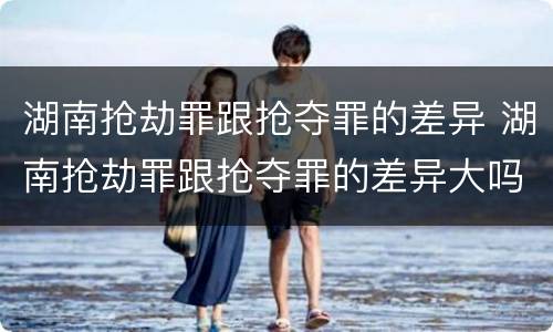 湖南抢劫罪跟抢夺罪的差异 湖南抢劫罪跟抢夺罪的差异大吗