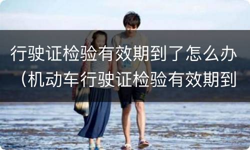 行驶证检验有效期到了怎么办（机动车行驶证检验有效期到了怎么办）