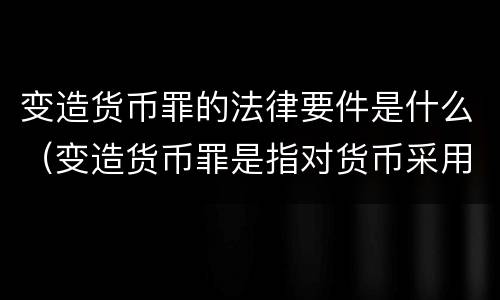 变造货币罪的法律要件是什么（变造货币罪是指对货币采用什么方法）
