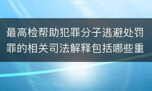 最高检帮助犯罪分子逃避处罚罪的相关司法解释包括哪些重要规定