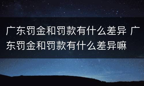 广东罚金和罚款有什么差异 广东罚金和罚款有什么差异嘛
