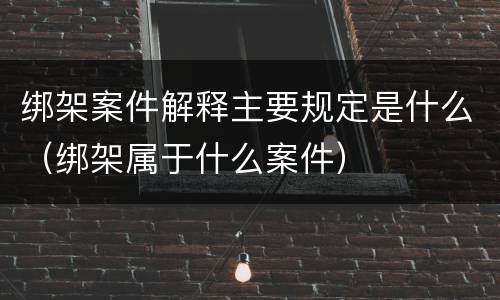 绑架案件解释主要规定是什么（绑架属于什么案件）