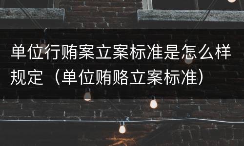 单位行贿案立案标准是怎么样规定（单位贿赂立案标准）
