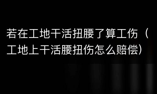 若在工地干活扭腰了算工伤（工地上干活腰扭伤怎么赔偿）