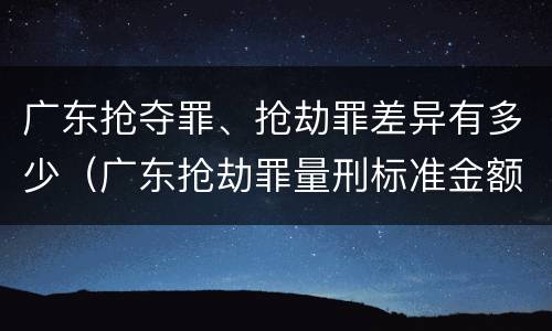 广东抢夺罪、抢劫罪差异有多少（广东抢劫罪量刑标准金额）