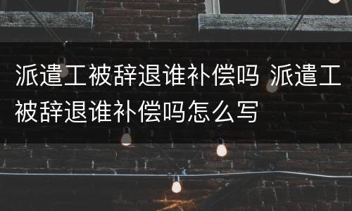 派遣工被辞退谁补偿吗 派遣工被辞退谁补偿吗怎么写