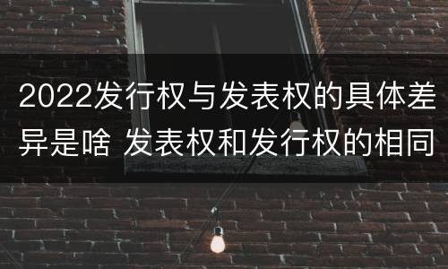 2022发行权与发表权的具体差异是啥 发表权和发行权的相同点