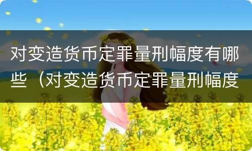 对变造货币定罪量刑幅度有哪些（对变造货币定罪量刑幅度有哪些规定）