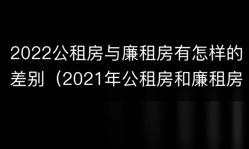 2022公租房与廉租房有怎样的差别（2021年公租房和廉租房有什么区别）