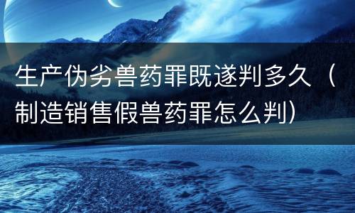 生产伪劣兽药罪既遂判多久（制造销售假兽药罪怎么判）