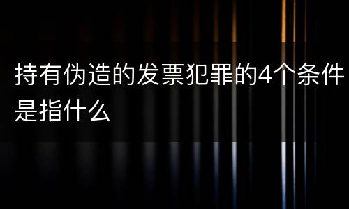 持有伪造的发票犯罪的4个条件是指什么