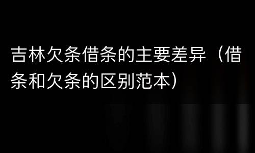 吉林欠条借条的主要差异（借条和欠条的区别范本）