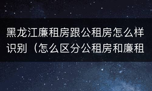 黑龙江廉租房跟公租房怎么样识别（怎么区分公租房和廉租房）