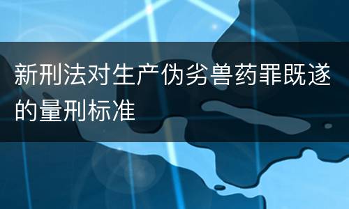 新刑法对生产伪劣兽药罪既遂的量刑标准