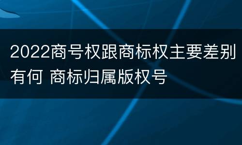 2022商号权跟商标权主要差别有何 商标归属版权号