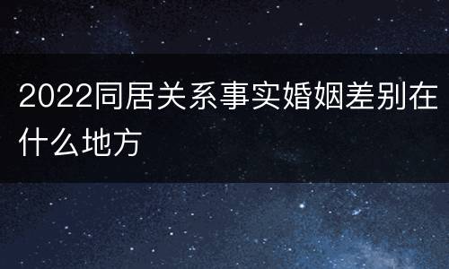 2022同居关系事实婚姻差别在什么地方