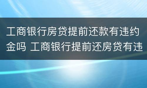 工商银行房贷提前还款有违约金吗 工商银行提前还房贷有违约金吗?
