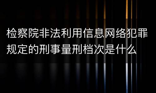 检察院非法利用信息网络犯罪规定的刑事量刑档次是什么